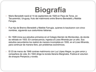 Biografía 
• Mario Benedetti nació el 14 de septiembre de 1920 en Paso de Toros, en 
Tacuarembó, Uruguay, fruto del matrimonio entre Brenno Benedetti y Matilde 
Farugia. 
• Fue hijo de Brenno Benedetti y Matilde Farrugia, quienes lo bautizaron con cinco 
nombres, siguiendo sus costumbres italianas. 
• En 1928 inicia sus estudios primarios en el Colegio Alemán de Montevideo, de donde 
es retirado en 1933. En consecuencia, ingresa al Liceo Miranda por un año. Sus 
estudios secundarios los realizó de manera incompleta en 1935, en el Liceo Miranda, 
para continuar de manera libre, por problemas económicos. 
• El 23 de marzo de 1946 contrae matrimonio con Luz López Alegre, su gran amor y 
compañera de vida. En 1943 dirige la revista literaria Marginalia. Publica el volumen 
de ensayos Peripecia y novela. 
 