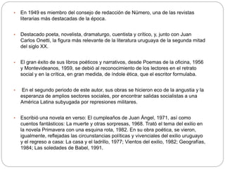 • En 1949 es miembro del consejo de redacción de Número, una de las revistas 
literarias más destacadas de la época. 
• Destacado poeta, novelista, dramaturgo, cuentista y crítico, y, junto con Juan 
Carlos Onetti, la figura más relevante de la literatura uruguaya de la segunda mitad 
del siglo XX. 
• El gran éxito de sus libros poéticos y narrativos, desde Poemas de la oficina, 1956 
y Montevideanos, 1959, se debió al reconocimiento de los lectores en el retrato 
social y en la crítica, en gran medida, de índole ética, que el escritor formulaba. 
• En el segundo periodo de este autor, sus obras se hicieron eco de la angustia y la 
esperanza de amplios sectores sociales, por encontrar salidas socialistas a una 
América Latina subyugada por represiones militares. 
• Escribió una novela en verso: El cumpleaños de Juan Ángel, 1971, así como 
cuentos fantásticos: La muerte y otras sorpresas, 1968. Trató el tema del exilio en 
la novela Primavera con una esquina rota, 1982. En su obra poética, se vieron, 
igualmente, reflejadas las circunstancias políticas y vivenciales del exilio uruguayo 
y el regreso a casa: La casa y el ladrillo, 1977; Vientos del exilio, 1982; Geografías, 
1984; Las soledades de Babel, 1991. 
 