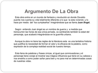 Argumento De La Obra 
Esta obra entra en un mundo de fantasía y revolución en donde Osvaldo 
puente nos cuenta su vida totalmente diferente a lo que la esta viviendo: y lo 
hace por medio del “los cumpleaños” imaginándose que se llama Juan Ángel. 
Según entiendo Juan ángel es un nombre de guerra y a medida que 
transcurren las horas de esa única jornada, va cambiando también la edad del 
personaje, que acabará integrándose en la guerrilla urbana. 
Aunque la obra no tiene las reglas de la literatura esta es una tentativa historia 
que justifica la necesidad de formar el valor y la eficacia de la palabra, como 
expresión de la compleja realidad social de nuestro tiempo. 
Esta llena de palabras y frases únicas, al igual que conmovedoras y el 
personaje tiene coraje al mostrar esa mágica influencia que tiene en su cabeza y 
nos enseña a como poder soñar para bien y no para mal en determinadas cosas 
de nuestras vidas. 
 
