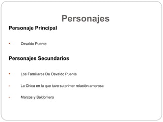 Personajes 
Personaje Principal 
• Osvaldo Puente 
Personajes Secundarios 
• Los Familiares De Osvaldo Puente 
• La Chica en la que tuvo su primer relación amorosa 
• Marcos y Baldomero 
 