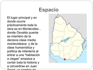 Espacio 
El lugar principal y en 
donde ocurre 
prácticamente toda la 
obra es en Montevideo , 
donde Osvaldo puente 
es miembro de la 
decisiva clase media 
montevideana y de la 
clase humanística y 
política de infantería al 
entrar a una “habitación 
a ciegas” empieza a 
contar toda la historia y 
a convertirse en Juan 
Ángel, un nombre de 
Rio de la plata 
Montevideo. 
 
