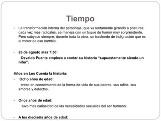 Tiempo 
• La transformación interna del personaje, que va lentamente girando a posturas 
cada vez más radicales, se maneja con un toque de humor muy sorprendente. 
Pero subyace siempre, durante toda la obra, un trasfondo de indignación que es 
el motor de ese cambio. 
• 26 de agosto alas 7:50: 
Osvaldo Puente empieza a contar su historia “supuestamente siendo un 
niño”. 
Años en Los Cuenta la historia: 
• Ocho años de edad: 
crece en conocimiento de la forma de vida de sus padres, sus odios, sus 
amores y defectos. 
• Once años de edad: 
tuvo mas curiosidad de las necesidades sexuales del ser humano. 
• A los dieciséis años de edad: 
 