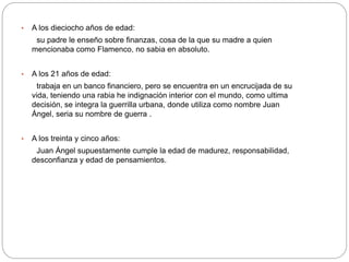 • A los dieciocho años de edad: 
su padre le enseño sobre finanzas, cosa de la que su madre a quien 
mencionaba como Flamenco, no sabia en absoluto. 
• A los 21 años de edad: 
trabaja en un banco financiero, pero se encuentra en un encrucijada de su 
vida, teniendo una rabia he indignación interior con el mundo, como ultima 
decisión, se integra la guerrilla urbana, donde utiliza como nombre Juan 
Ángel, seria su nombre de guerra . 
• A los treinta y cinco años: 
Juan Ángel supuestamente cumple la edad de madurez, responsabilidad, 
desconfianza y edad de pensamientos. 
 