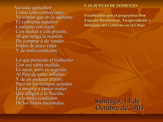 Así todo agricultor
Como todo comerciante,
Ya sabrán que en lo adelante
El Gobierno superior
Castigará con rigor,
Con multas y con prisión,
Al que tenga la ocasión
De comprar o de vender
Frutos de poco valer
Y de mala condición.
Lo que pretende el Gobierno
Con esa sabia medida,
Es sacar, pero en seguida,
Al País de tanto infierno,
Y de un padecer eterno,
Pues en los tiempos actuales
La miseria y tantos males
Que afligen a la Nación,
Es la mala condición
De los frutos nacionales.

LAS JUNTAS DE FOMENTO
Establecidas por el progresista Don
Eugenio Descham ps, Vicepresidente y
Delegado del Gobierno en el Cibao

Santiago, 14 de
Octubre de 1903.

 