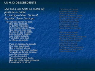 UN HIJO DESOBEDIENTE

Que fué a una fiesta en contra del
gusto de su padre
A mi amigo el Gral. Pedro M.
Espaillat. Santo Domingo.
Hoy también contar me toca
Otro caso parecido,
Al del hijo maldecido
En un campo allá de Moca.
Que por una cosa poca
O es decir, por un pollito,
Ese muchacho maldito
A su madre maltrató,
Y el diablo se lo llevó
Al infierno derechito.
Pues en Jacagua ha pasado
Otro caso cuasi igual,
Que lo contaré tal cual
Como a mí me lo han contado.
“Un padre de familia honrado
A un hijo le aconsejó
Y mucho le suplicó
Que no fuera a una fiesta,
Que esa noche había propuesta
En qué parte no sé yo”

Y el hijo sin más espera
Al padre así le contesta:
“Pues sí voy a la fiesta
Aunque el demonio no quiera,
Me voy de cualquier manera
Sin que nadie me sujete,
Y el primero que se mete
En privarme de mi gusto,
Cuatro balazos le ajusto
Como cinco y dos son siete”.
Otra vez le dijo el padre:
“Tú no vayas a la fiesta
Que en tu cama hago una apuesta
Que no hay perro que te ladre.
—Por la salud de mi madre
A esa fiesta sí que voy,
Porque listo ya lo estoy
Y el que me salga al encuentro
Del pecho en el mismo centro
Cuatro balazos le doy”.
”

 