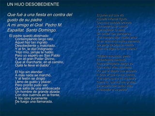 UN HIJO DESOBEDIENTE

Que fué a una fiesta en contra del
gusto de su padre
A mi amigo el Gral. Pedro M.
Espaillat. Santo Domingo.
El padre quedó abismado
Contemplando largo rato,
Aquel hijo tan ingrato
Desobediente y malcriado.
Y al fin, le dijo indignado:
“Hijo mío, jamás te hablo;
Pero yo espero en San Pablo
Y en el gran Poder Divino,
Que al marcharte, en el camino,
Ojalá te lleve el diablo”.
El hijo sin atender
A más nada se marchó,
Y al festín se dirigió
Lleno de gusto y placer;
Pero pronto pudo ver
Que salía de una emboscada
Un hombre de grande alzada
Con dos cuernos en la frente,
Y los ojos puramente
De fuego una llamarada.
”

El joven así que vió
Aquella infernal figura,
Con muy notable bravura
Al momento se cuadró
Y el revólver lo sacó,
Sin andar con pareceres;
Y al hombre dijo: ¡quién eres!
Si en el mundo andas penando,
De parte de Dios te mando
Que me digas lo que quieres”.
“Cállate esa boca, perro:
El fantasma contestó,
Que a arreglarte vengo yo
Con estas uñas de hierro.
Yo soy el diablo que encierro
A todo el que no me cuadre,
Y al perro que a mí me ladre
Como tú, que así me gruñas,
Le enseño con estas uñas
A respetar a su padre”.

 