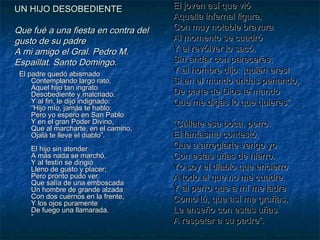 UN HIJO DESOBEDIENTE

Que fué a una fiesta en contra del
gusto de su padre
A mi amigo el Gral. Pedro M.
Espaillat. Santo Domingo.
El padre quedó abismado
Contemplando largo rato,
Aquel hijo tan ingrato
Desobediente y malcriado.
Y al fin, le dijo indignado:
“Hijo mío, jamás te hablo;
Pero yo espero en San Pablo
Y en el gran Poder Divino,
Que al marcharte, en el camino,
Ojalá te lleve el diablo”.
El hijo sin atender
A más nada se marchó,
Y al festín se dirigió
Lleno de gusto y placer;
Pero pronto pudo ver
Que salía de una emboscada
Un hombre de grande alzada
Con dos cuernos en la frente,
Y los ojos puramente
De fuego una llamarada.
”

El joven así que vió
Aquella infernal figura,
Con muy notable bravura
Al momento se cuadró
Y el revólver lo sacó,
Sin andar con pareceres;
Y al hombre dijo: ¡quién eres!
Si en el mundo andas penando,
De parte de Dios te mando
Que me digas lo que quieres”.
“Cállate esa boca, perro:
El fantasma contestó,
Que a arreglarte vengo yo
Con estas uñas de hierro.
Yo soy el diablo que encierro
A todo el que no me cuadre,
Y al perro que a mí me ladre
Como tú, que así me gruñas,
Le enseño con estas uñas
A respetar a su padre”.

 