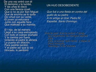 De una vez entró con él
El demonio y lo tumbó,
Y las uñas le clavó
Con una fiereza cruel;
Que si no es por San Miguel
Que de encima se lo quita
De virtud con su varita,
El joven ya estuviera
Junto con aquella fiera
Que maltrató a su mamita.
E1 hijo, de tal manera
Llegó a su casa estropeado,
Con todo el cuerpo aruñado
Y la camisa por fuera,
Gritando al padre le abriera
La puerta sin dilación,
Para pedirle perdón,
Y el padre así que lo vió
Hincado, lo perdonó
”

UN HIJO DESOBEDIENTE

Que fué a una fiesta en contra del
gusto de su padre
A mi amigo el Gral. Pedro M.
Espaillat. Santo Domingo.

Viva la paz! Viva la unión! Y abajo
los cogedores de mangos bajitos!
AlIé.
AlIé, a buscar qué hacer, y dejen al
País tranquilo.
Santiago, 6 de Octubre

 