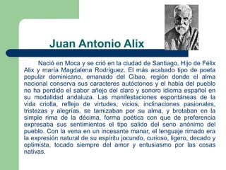 Juan Antonio Alix
Nació en Moca y se crió en la ciudad de Santiago. Hijo de Félix
Alix y maría Magdalena Rodríguez. El más acabado tipo de poeta
popular dominicano, emanado del Cibao, región donde el alma
nacional conserva sus caracteres autóctonos y el habla del pueblo
no ha perdido el sabor añejo del claro y sonoro idioma español en
su modalidad andaluza. Las manifestaciones espontáneas de la
vida criolla, reflejo de virtudes, vicios, inclinaciones pasionales,
tristezas y alegrías, se tamizaban por su alma, y brotaban en la
simple rima de la décima, forma poética con que de preferencia
expresaba sus sentimientos el tipo salido del seno anónimo del
pueblo. Con la vena en un incesante manar, el lenguaje rimado era
la expresión natural de su espíritu jocundo, curioso, ligero, decado y
optimista, tocado siempre del amor y entusiasmo por las cosas
nativas.

 