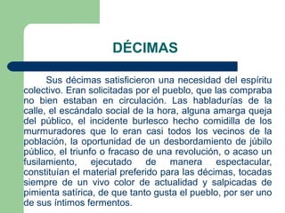 DÉCIMAS
Sus décimas satisficieron una necesidad del espíritu
colectivo. Eran solicitadas por el pueblo, que las compraba
no bien estaban en circulación. Las habladurías de la
calle, el escándalo social de la hora, alguna amarga queja
del público, el incidente burlesco hecho comidilla de los
murmuradores que lo eran casi todos los vecinos de la
población, la oportunidad de un desbordamiento de júbilo
público, el triunfo o fracaso de una revolución, o acaso un
fusilamiento, ejecutado de manera espectacular,
constituían el material preferido para las décimas, tocadas
siempre de un vivo color de actualidad y salpicadas de
pimienta satírica, de que tanto gusta el pueblo, por ser uno
de sus íntimos fermentos.

 