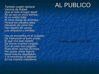 También suelen declarar
Vecinos de Rafael,
Que en todo el lugar aquel
No se oye un chivo berrear,
Ni un ovejito balar
Ni otras clases de animales,
Porque los pilluelos tales
Haciendo de carne líos,
Han dejado allí vacíos
Los chiqueros y corrales.
Hoy se encuentra en el Juzgado
De Instrucción el burro prieto,
El que vino bien repleto
De chivos muertos cargado,
Con el cuero aún pegado;
Pues dicen que los chiveros
Por querer andar ligeros
Nada más los degollaban,
Y el mondongo lo dejaban
En los mismos mataderos.

AL PUBLICO

Santiago, Agosto 10 de 1903

 