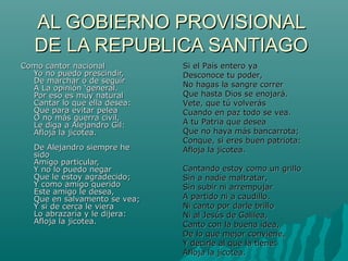 AL GOBIERNO PROVISIONAL
DE LA REPUBLICA SANTIAGO
Como cantor nacional
Yo no puedo prescindir,
De marchar o de seguir
A La opinión ‘general.
Por eso es muy natural
Cantar lo que ella desea:
Que para evitar pelea
O no más guerra civil,
Le diga a Alejandro Gil:
Afloja la jicotea.
De Alejandro siempre he
sido
Amigo particular,
Y no lo puedo negar
Que le estoy agradecido;
Y como amigo querido
Este amigo le desea,
Que en salvamento se vea;
Y si de cerca le viera
Lo abrazaría y le dijera:
Afloja la jicotea.

Si el País entero ya
Desconoce tu poder,
No hagas la sangre correr
Que hasta Dios se enojará.
Vete, que tú volverás
Cuando en paz todo se vea.
A tu Patria que desea
Que no haya más bancarrota;
Conque, si eres buen patriota:
Afloja la jicotea.
Cantando estoy como un grillo
Sin a nadie maltratar,
Sin subir ni arrempujar
A partido ni a caudillo.
Ni canto por darle brillo
Ni al Jesús de Galilea,
Canto con la buena idea,
De lo que mejor conviene,
Y decirle al que la tiene:
Afloja la jicotea.

 