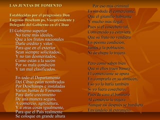 LAS JUNTAS DE FOMENTO
Establecidas por el progresista Don
Eugenio Descham ps, Vicepresidente y
Delegado del Gobierno en el Cibao

El Gobierno superior
No tiene más ideales,
Que a los frutos nacionales
Darle crédito y valor.
Para que en el exterior
Sean siempre solicitados,
Y no tan desmeritados,
Como están a la sazón
Por su mala condición
Y tan mal clasificados.
En todo el Departamento
Del Cibao están nombradas
Por Deschamps e instaladas
Varias Juntas de Fomento.
Para darle crecimiento
De una manera segura,
A comercio, agricultura,
Y a otras cosas igualmente,
Para que el País realmente
Se coloque en grande altura

Por eso más criminal
Es sin duda el comerciante,
Que el gitanillo habitante
Y mucho más ilegal;
Pues si el cosechero tal,
Convencido ya estuviera
Que su fruto no vendiera
En pésima condición,
Jamás a la población,
Ni de chepa lo trajera.
Pero como saben bien
Que si ellos traen basura
El comerciante se apura
En comprarla en su almacén,
Eso yo lo haría también
Si yo fuera cosechero,
Pues de casa el basurero
Al comercio le trajera
Aunque así después se hundiera
Enviándolo al extranjero.

 