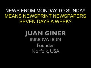 NEWS FROM MONDAY TO SUNDAY
MEANS NEWSPRINT NEWSPAPERS
    SEVEN DAYS A WEEK?

      JUAN GINER
       INNOVATION
         Founder
        Norfolk, USA
 