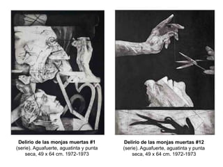 Delirio de las monjas muertas #1
(serie). Aguafuerte, aguatinta y punta
seca, 49 x 64 cm. 1972-1973
Delirio de las monjas muertas #12
(serie). Aguafuerte, aguatinta y punta
seca, 49 x 64 cm. 1972-1973
 