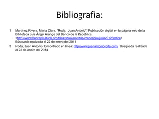 Bibliografia:
1 Martínez Rivera, María Clara. “Roda, Juan Antonio". Publicación digital en la página web de la
Biblioteca Luis Ángel Arango del Banco de la República.
<http://www.banrepcultural.org/blaavirtual/revistas/credencial/julio2012/indice>
Búsqueda realizada el 22 de enero del 2014
2 Roda, Juan Antonio. Encontrado en línea: http://www.juanantonioroda.com/ Búsqueda realizada
el 22 de enero del 2014
 