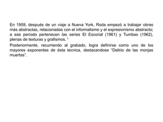 En 1959, después de un viaje a Nueva York, Roda empezó a trabajar obras
más abstractas, relacionadas con el informalismo y el expresionismo abstracto;
a ese período pertenecen las series El Escorial (1961) y Tumbas (1962),
plenas de texturas y grafismos. 1
Posteriormente, recurriendo al grabado, logra definirse como uno de los
mayores exponentes de ésta tecnica, destacandose “Delirio de las monjas
muertas”.
 