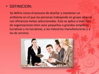 • DEFINICION:
Se define como el proceso de diseñar y mantener un
ambiente en el que las personas trabajando en grupo alcance
con eficiencia metas seleccionadas. Esta se aplica a todo tipo
de organizaciones bien sean pequeñas o grandes empresas
lucrativas y no lucrativas, a las industrias manufactureras y a
las de servicio.
 