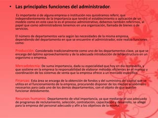 • Las principales funciones del administrador:
Es importante si de alguna empresa o institución nos quisiéramos referir, que
independientemente de la importancia que tendrá el establecimiento o aplicación de un
modelo como en este caso lo es el proceso administrativo, debemos también referirnos, al
papel que como administradores tenemos en una organización, llamada de bienes o de
servicios.
El número de departamentos varía según las necesidades de la misma empresa,
dependiendo del departamento en que se encuentre el administrador, este realiza funciones
como:
Producción: Considerado tradicionalmente como uno de los departamentos clave, ya que se
encarga del óptimo aprovechamiento y de la adecuada introducción de infraestructura en un
organismo o empresa.
Mercadotecnia: De suma importancia, dada su especialidad que hoy en día representa, y
que sostiene en la empresa la responsabilidad de elaborar métodos eficientes en el manejo y
coordinación de los sistemas de venta que la empresa ofrece a un mercado específico.
Finanzas: Esta área se encarga de la obtención de fondos y del suministro del capital que se
utiliza en el funcionamiento de la empresa, procurando disponer de los medios económicos
necesarios para cada uno de los demás departamentos, con el objeto de que puedan
funcionar debidamente.
Recursos humanos: Departamento de vital importancia, ya que mediante el uso adecuado
de programas de reclutamiento, selección, contratación, capacitación y desarrollo, se allega
para la empresa del personal adecuado y afín a los objetivos de la misma.
 