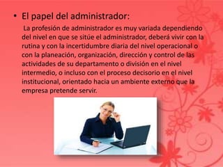 • El papel del administrador:
La profesión de administrador es muy variada dependiendo
del nivel en que se sitúe el administrador, deberá vivir con la
rutina y con la incertidumbre diaria del nivel operacional o
con la planeación, organización, dirección y control de las
actividades de su departamento o división en el nivel
intermedio, o incluso con el proceso decisorio en el nivel
institucional, orientado hacia un ambiente externo que la
empresa pretende servir.
 