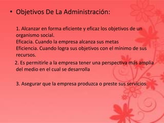 • Objetivos De La Administración:
1. Alcanzar en forma eficiente y eficaz los objetivos de un
organismo social.
Eficacia. Cuando la empresa alcanza sus metas
Eficiencia. Cuando logra sus objetivos con el mínimo de sus
recursos.
2. Es permitirle a la empresa tener una perspectiva más amplia
del medio en el cual se desarrolla
3. Asegurar que la empresa produzca o preste sus servicios.
 