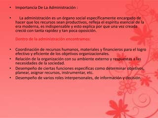 • Importancia De La Administración :
• La administración es un órgano social específicamente encargado de
hacer que los recursos sean productivos, refleja el espíritu esencial de la
era moderna, es indispensable y esto explica por que una vez creada
creció con tanta rapidez y tan poca oposición.
Dentro de la administración encontramos:
• Coordinación de recursos humanos, materiales y financieros para el logro
efectivo y eficiente de los objetivos organizacionales.
• Relación de la organización con su ambiente externo y respuestas a las
necesidades de la sociedad.
• Desempeño de ciertas funciones especificas como determinar objetivos,
planear, asignar recursos, instrumentar, etc.
• Desempeño de varios roles interpersonales, de información y decisión.
 