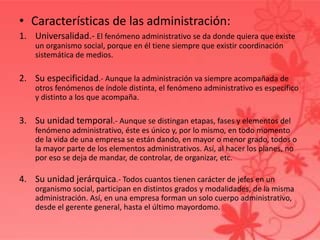 • Características de las administración:
1. Universalidad.- El fenómeno administrativo se da donde quiera que existe
un organismo social, porque en él tiene siempre que existir coordinación
sistemática de medios.
2. Su especificidad.- Aunque la administración va siempre acompañada de
otros fenómenos de índole distinta, el fenómeno administrativo es específico
y distinto a los que acompaña.
3. Su unidad temporal.- Aunque se distingan etapas, fases y elementos del
fenómeno administrativo, éste es único y, por lo mismo, en todo momento
de la vida de una empresa se están dando, en mayor o menor grado, todos o
la mayor parte de los elementos administrativos. Así, al hacer los planes, no
por eso se deja de mandar, de controlar, de organizar, etc.
4. Su unidad jerárquica.- Todos cuantos tienen carácter de jefes en un
organismo social, participan en distintos grados y modalidades, de la misma
administración. Así, en una empresa forman un solo cuerpo administrativo,
desde el gerente general, hasta el último mayordomo.
 
