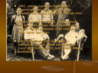 1941. urtean Juan bere familiarekin Argentinara joan zen, salaketa asko zituelako eta batzuk hiltzeko kondenak ziren. Argentinan zegoela, 1948. urtean gaixotu zen eta 1949. urtean Nueva Yorkera joan zenean hango ospitalean zazpi hilabetez egon behar izan zuen. Gero Argentinara joan zen Bilbora bueltatzeko asmoz. Baina konturatu zen iruzur egin ziotela eta ez zuen dirurik Bilbora bueltatzeko . 