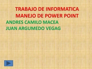 TRABAJO DE INFORMATICA 
MANEJO DE POWER POINT 
ANDRES CAMILO MACEA 
JUAN ARGUMEDO VEGAG 
 