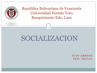 J U A N A R R O Y O
P S I C . S O C I A L
SOCIALIZACION
República Bolivariana de Venezuela
Universidad Fermín Toro
Barquisimeto-Edo. Lara
 