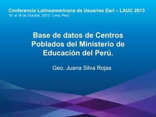 Conferencia Latinoamericana de Usuarios Esri – LAUC 2013
16 al 18 de Octubre, 2013 | Lima, Perú

Base de datos de Centros
Poblados del Ministerio de
Educación del Perú.
Geo. Juana Silva Rojas

Esri LAUC13

 