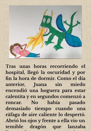 Tras unas horas recorriendo el
hospital, llegó la oscuridad y por
ﬁn la hora de dormir. Como el día
anterior, Juana sin miedo
encendió una hoguera para estar
calentita y en segundos comenzó a
roncar. No había pasado
demasiado tiempo cuando una
ráfaga de aire caliente lo despertó.
Abrió los ojos y frente a ella vio un
temible dragón que lanzaba
 