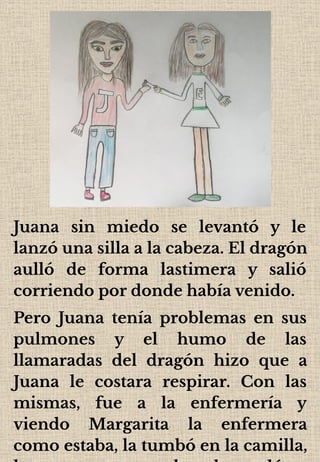 Juana sin miedo se levantó y le
lanzó una silla a la cabeza. El dragón
aulló de forma lastimera y salió
corriendo por donde había venido.
Pero Juana tenía problemas en sus
pulmones y el humo de las
llamaradas del dragón hizo que a
Juana le costara respirar. Con las
mismas, fue a la enfermería y
viendo Margarita la enfermera
como estaba, la tumbó en la camilla,
 