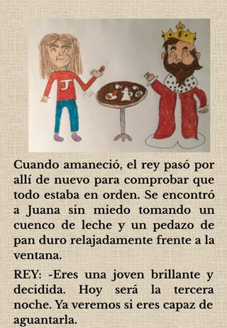Cuando amaneció, el rey pasó por
allí de nuevo para comprobar que
todo estaba en orden. Se encontró
a Juana sin miedo tomando un
cuenco de leche y un pedazo de
pan duro relajadamente frente a la
ventana.
REY: -Eres una joven brillante y
decidida. Hoy será la tercera
noche. Ya veremos si eres capaz de
aguantarla.
 