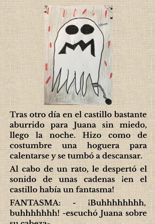Tras otro día en el castillo bastante
aburrido para Juana sin miedo,
llego la noche. Hizo como de
costumbre una hoguera para
calentarse y se tumbó a descansar.
Al cabo de un rato, le despertó el
sonido de unas cadenas ¡en el
castillo había un fantasma!
FANTASMA: - ¡Buhhhhhhhh,
buhhhhhhh! -escuchó Juana sobre
 