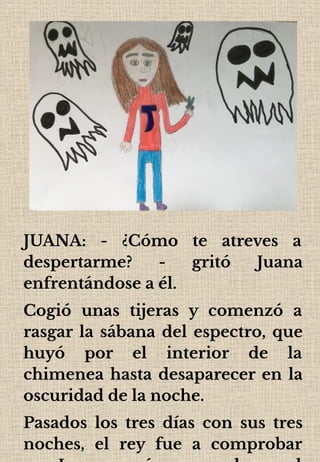 JUANA: - ¿Cómo te atreves a
despertarme? - gritó Juana
enfrentándose a él.
Cogió unas tijeras y comenzó a
rasgar la sábana del espectro, que
huyó por el interior de la
chimenea hasta desaparecer en la
oscuridad de la noche.
Pasados los tres días con sus tres
noches, el rey fue a comprobar
 