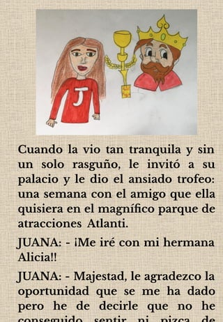 Cuando la vio tan tranquila y sin
un solo rasguño, le invitó a su
palacio y le dio el ansiado trofeo:
una semana con el amigo que ella
quisiera en el magníﬁco parque de
atracciones Atlanti.
JUANA: - ¡Me iré con mi hermana
Alicia!!
JUANA: - Majestad, le agradezco la
oportunidad que se me ha dado
pero he de decirle que no he
 