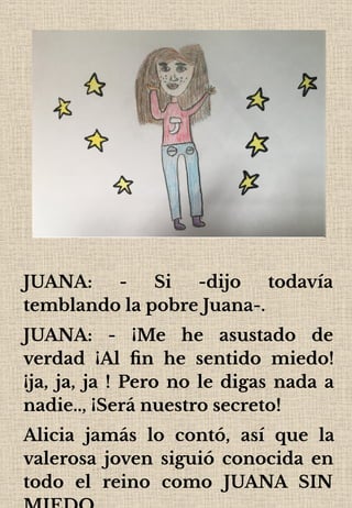 JUANA: - Si -dijo todavía
temblando la pobre Juana-.
JUANA: - ¡Me he asustado de
verdad ¡Al ﬁn he sentido miedo!
¡ja, ja, ja ! Pero no le digas nada a
nadie.., ¡Será nuestro secreto!
Alicia jamás lo contó, así que la
valerosa joven siguió conocida en
todo el reino como JUANA SIN
 