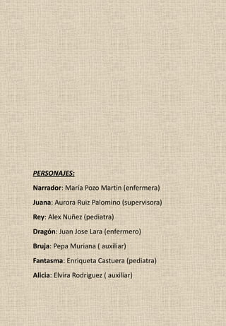 PERSONAJES:
Narrador: María Pozo Martin (enfermera)
Juana: Aurora Ruiz Palomino (supervisora)
Rey: Alex Nuñez (pediatra)
Dragón: Juan Jose Lara (enfermero)
Bruja: Pepa Muriana ( auxiliar)
Fantasma: Enriqueta Castuera (pediatra)
Alicia: Elvira Rodriguez ( auxiliar)
 