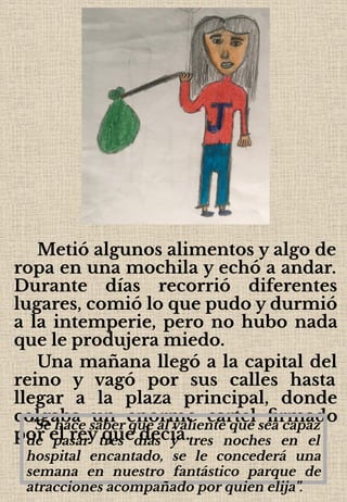 Metió algunos alimentos y algo de
ropa en una mochila y echó a andar.
Durante días recorrió diferentes
lugares, comió lo que pudo y durmió
a la intemperie, pero no hubo nada
que le produjera miedo.
Una mañana llegó a la capital del
reino y vagó por sus calles hasta
llegar a la plaza principal, donde
colgaba un enorme cartel ﬁrmado
por el rey que decía.
"Se hace saber que al valiente que sea capaz
de pasar tres días y tres noches en el
hospital encantado, se le concederá una
semana en nuestro fantástico parque de
atracciones acompañado por quien elija”.
 