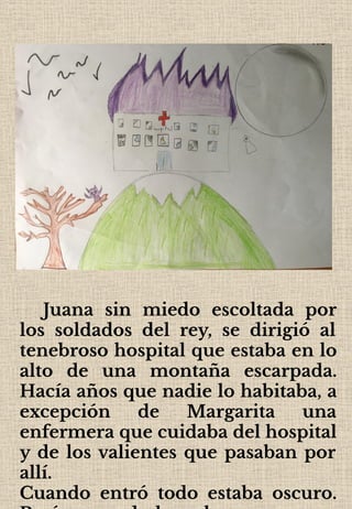 Juana sin miedo escoltada por
los soldados del rey, se dirigió al
tenebroso hospital que estaba en lo
alto de una montaña escarpada.
Hacía años que nadie lo habitaba, a
excepción de Margarita una
enfermera que cuidaba del hospital
y de los valientes que pasaban por
allí.
Cuando entró todo estaba oscuro.
 
