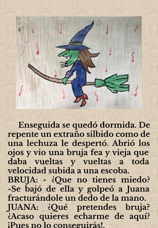 Enseguida se quedó dormida. De
repente un extraño silbido como de
una lechuza le despertó. Abrió los
ojos y vio una bruja fea y vieja que
daba vueltas y vueltas a toda
velocidad subida a una escoba.
BRUJA: - ¿Que no tienes miedo?
-Se bajó de ella y golpeó a Juana
fracturándole un dedo de la mano.
JUANA: ¿Qué pretendes bruja?
¿Acaso quieres echarme de aquí?
¡Pues no lo conseguirás!.
 