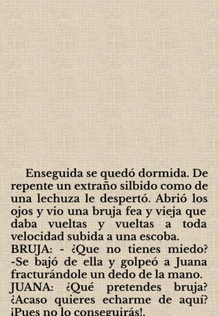 Enseguida se quedó dormida. De
repente un extraño silbido como de
una lechuza le despertó. Abrió los
ojos y vio una bruja fea y vieja que
daba vueltas y vueltas a toda
velocidad subida a una escoba.
BRUJA: - ¿Que no tienes miedo?
-Se bajó de ella y golpeó a Juana
fracturándole un dedo de la mano.
JUANA: ¿Qué pretendes bruja?
¿Acaso quieres echarme de aquí?
¡Pues no lo conseguirás!.
 