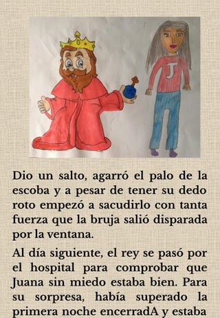 Dio un salto, agarró el palo de la
escoba y a pesar de tener su dedo
roto empezó a sacudirlo con tanta
fuerza que la bruja salió disparada
por la ventana.
Al día siguiente, el rey se pasó por
el hospital para comprobar que
Juana sin miedo estaba bien. Para
su sorpresa, había superado la
primera noche encerradA y estaba
 