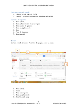 UNIVERSIDAD REGIONAL AUTONOMA DE LOS ANDES
3
Dirección: Cdla. Cemento Chimborazo mz. A cs. 13 Teléfono:0992762490
Pasos para capturar la pantalla:
1. Pulsamos la tecla ImprPant Pet Sis
2. Pulsamos Ctrl+v para pegarla donde nosotros lo necesitemos
Elementos de la plantilla
1. Barra de titulo
2. Barra de herramientas de acceso rápido
3. Barra de cinta de opciones
4. Barra de desplazamiento
5. Zoom
6. Vistas de documento
7. Barra de estado
Tarea 1
Capturar pantalla del correo electrónico de google y poner sus partes
1. Barra de titulo
2. Pestaña
3. Barra de navegación
4. Barra de deslizamiento
5. Barra búsqueda googl
1
2
4
3
5
 