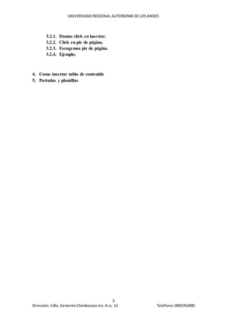 UNIVERSIDAD REGIONAL AUTONOMA DE LOS ANDES
5
Dirección: Cdla. Cemento Chimborazo mz. A cs. 13 Teléfono:0992762490
3.2.1. Damos click en insertar.
3.2.2. Click en pie de página.
3.2.3. Escogemos pie de página.
3.2.4. Ejemplo.
4. Como insertar tabla de contenido
5. Portadas y plantillas
 