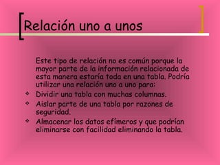 Relación uno a unos
Este tipo de relación no es común porque la
mayor parte de la información relacionada de
esta manera estaría toda en una tabla. Podría
utilizar una relación uno a uno para:
 Dividir una tabla con muchas columnas.
 Aislar parte de una tabla por razones de
seguridad.
 Almacenar los datos efímeros y que podrían
eliminarse con facilidad eliminando la tabla.
 