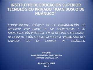 CONOCIMIENTO TEÓRICO DE LA ORGANIZACIÓN DE ARCHIVOS POR PARTE DE LAS SECRETARIAS Y SU MANIFESTACIÓN PRÁCTICA  EN LA OFICINA SECRETARIAL  DE LA INSTITUCIÓN EDUCATIVA PÚBLICA “PEDRO SÁNCHEZ GAVIDIA” DE LA CIUDAD DE HUÁNUCO AUTORES: CAMPOS NAVIDAD, SANDY KARINA MORALES CRESPO, JUANA  HUÁNUCO- PERÚ 2011 INSTITUTTO DE EDUCACIÓN SUPERIOR TECNOLÓGICO PRIVADO “JUAN BOSCO DE HUÁNUCO” 
