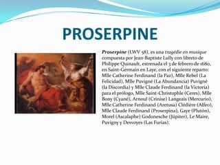 PROSERPINEProserpine (LWV 58), es una tragédie en musique compuesta por Jean-Baptiste Lully con libreto de Philippe Quinault, estrenada el 3 de febrero de 1680, en Saint-Germain en Laye, con el siguiente reparto: Mlle Catherine Ferdinand (la Paz), Mlle Rebel (La Felicidad), Mlle Puvigné (La Abundancia) Puvigné (la Discordia) y Mlle Claude Ferdinand (la Victoria) para el prólogo, Mlle Saint-Christophle (Ceres), Mlle Bony (Cyané), Arnoul (Crinise) Langeais (Mercurio), Mlle Catherine Ferdinand (Aretusa) Clédière (Alfeo), Mlle Claude Ferdinand (Proserpina), Gaye (Plutón), Morel (Ascalaphe) Godonesche (Júpiter), Le Maire, Puvigny y Desvoyes (Las Furias).