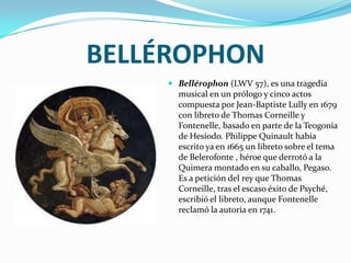 BELLÉROPHONBellérophon (LWV 57), es una tragedia musical en un prólogo y cinco actos compuesta por Jean-Baptiste Lully en 1679 con libreto de Thomas Corneille y Fontenelle, basado en parte de la Teogonía de Hesíodo. Philippe Quinault había escrito ya en 1665 un libreto sobre el tema de Belerofonte , héroe que derrotó a la Quimera montado en su caballo, Pegaso. Es a petición del rey que Thomas Corneille, tras el escaso éxito de Psyché, escribió el libreto, aunque Fontenelle reclamó la autoría en 1741.